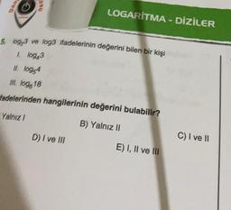 uu
aso
LOGARITMA - DİZİLER
5. log,3 ve log3 ifadelerinin değerini bilen bir kişi
1. log43
II. log 4
III. log.18
fadelerinden hangilerinin değerini bulabilir?
Yalnız
B) Yalnız II
D) I ve III
C) I ve II
E) I, II ve III
