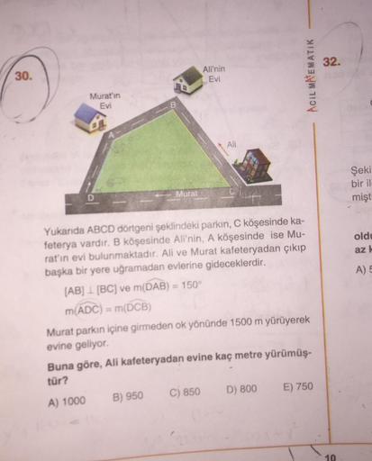 32.
30.
Ali'nin
Evi
ACIL MATEMATIK
Murat'ın
Evi
Ali
Şeki
bir il
mişt
Murat
D
oldu
az
A) 5
Yukanda ABCD dörtgeni şeklindeki parkın, C köşesinde ka-
feterya vardır. B köşesinde Ali'nin, A köşesinde ise Mu-
rat'ın evi bulunmaktadır. Ali ve Murat kafeteryadan 