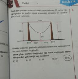 GELİŞTİR
Parabol
3.
Aşağıdaki şekilde aralarında 600 metre bulunan 50 metre yük-
sekliğindeki iki telefon direği arasındaki parabolik bir kablonun
görünümü verilmiştir.
600m
50m
50m
5m
Direk
erinde oly
Direk
300m
300m
nkaredin
24
Direkler arasında şekildeki gibi kullanılacak metal kablonun yere
en yakın noktası 5 metredir.
Buna göre, telefon direğinden 100 metre uzaklıktaki kablo-
nun yerden yüksekliği kaç metredir?
A) 10
B) 15 C) 18
D) 20 E) 25
cam
