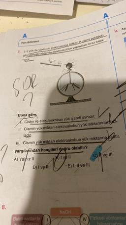 yraya geçiniz.
A
Aş
9.
në
A
Fen Bilimleri
7.
(-) yük ile yüklü bir elektroskoba iletken K cismi sekildeki
gibi yaklaştırıldığında elektroskobun yaprakları biraz kapa-
niyor.
le
SOR
Tilly
n
u
Buna göre;
Cisim ile elektroskobun yük işareti aynıdır.
II. Cismin yük miktarı elektroskobun yük miktarından fetz-
ladır.
Jeste
27
III. Cismin yük miktarı elektroskobun yük miktarına eşittir.
yargilafından hangileri doğru olabilir?
A) Yalnız ||
B) I ve II
CA ve III
D) I ve III E) I, II ve III
e
0
8.
NaOH
Belirli sartlarda
primo nohtne
IV Fiziksel yöntemler
biosenlang