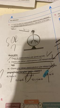 yraya geçiniz.
A
Aş
9.
në
A
Fen Bilimleri
7.
(-) yük ile yüklü bir elektroskoba iletken K cismi sekildeki
gibi yaklaştırıldığında elektroskobun yaprakları biraz kapa-
niyor.
le
SOR
Tilly
n
u
Buna göre;
Cisim ile elektroskobun yük işareti aynıdır.
II. Cismin yük miktarı elektroskobun yük miktarından fetz-
ladır.
Jeste
27
III. Cismin yük miktarı elektroskobun yük miktarına eşittir.
yargilafından hangileri doğru olabilir?
A) Yalnız ||
B) I ve II
CA ve III
D) I ve III E) I, II ve III
e
0
8.
NaOH
Belirli sartlarda
primo nohtne
IV Fiziksel yöntemler
biosenlang
