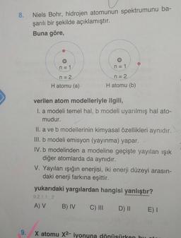 8.
Niels Bohr, hidrojen atomunun spektrumunu ba-
şarılı bir şekilde açıklamıştır.
Buna göre,
n = 1
n = 1
n = 2
n = 2
H atomu (a)
H atomu (b)
verilen atom modelleriyle ilgili,
I. a modeli temel hal, b modeli uyarılmış hal ato-
mudur.
II. a ve b modellerinin kimyasal özellikleri aynıdır.
III. b modeli emisyon (yayınma) yapar.
IV.b modelinden a modeline geçişte yayılan ışık
diğer atomlarda da aynıdır.
V. Yayılan işığın enerjisi, iki enerji düzeyi arasın-
daki enerji farkına eşittir.
yukarıdaki yargılardan hangisi yanlıştır?
9.2.1.1.2
A) V
B) IV
C) III DI
E) I
9.
X atomu X2- iyonuna dönüsürken bu