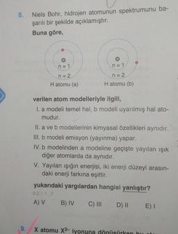 8.
Niels Bohr, hidrojen atomunun spektrumunu ba-
şarılı bir şekilde açıklamıştır.
Buna göre,
n = 1
n = 1
n = 2
n = 2
H atomu (a)
H atomu (b)
verilen atom modelleriyle ilgili,
I. a modeli temel hal, b modeli uyarılmış hal ato-
mudur.
II. a ve b modellerinin kimyasal özellikleri aynıdır.
III. b modeli emisyon (yayınma) yapar.
IV.b modelinden a modeline geçişte yayılan ışık
diğer atomlarda da aynıdır.
V. Yayılan işığın enerjisi, iki enerji düzeyi arasın-
daki enerji farkına eşittir.
yukarıdaki yargılardan hangisi yanlıştır?
9.2.1.1.2
A) V
B) IV
C) III DI
E) I
9.
X atomu X2- iyonuna dönüsürken bu
