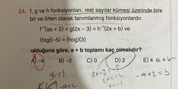 24. f, g ve h fonksiyonları, reel sayılar kümesi üzerinde bire
bir ve örten olarak tanımlanmış fonksiyonlardır.
fl(ax + 2) = g(2x - 3) = h-|(2x + b) ve
(fog)(-5) = (hog)(3)
olduğuna göre, a + b toplamı kaç olmalıdır?
A).-4 B)-2 C) D) 2 E) 4 at
=
3
g65)
8-ath
al-1-2x-3=27
-9+2=b
2x = -2
X=-1
