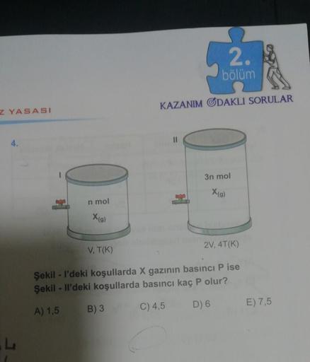 2
bölüm
KAZANIM ODAKLI SORULAR
Z YASASI
4.
3n mol
Xg)
n mol
Xg)
2V, 4T(K)
V, T(K)
Şekil - I'deki koşullarda X gazının basıncı P ise
Şekil - Il'deki koşullarda basıncı kaç P olur?
A) 1,5
B) 3
C) 4,5
D) 6
E) 7,5