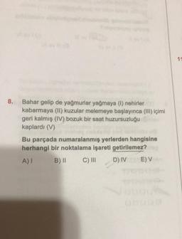 11
8.
Bahar gelip de yağmurlar yağmaya (1) nehirler
kabarmaya (II) kuzular melemeye başlayınca (III) içimi
geri kalmış (IV) bozuk bir saat huzursuzluğu
kaplardı (V)
Bu parçada numaralanmış yerlerden hangisine
herhangi bir noktalama işareti getirilemez?
A)
B) 11
C) III
D) IV
E) V
