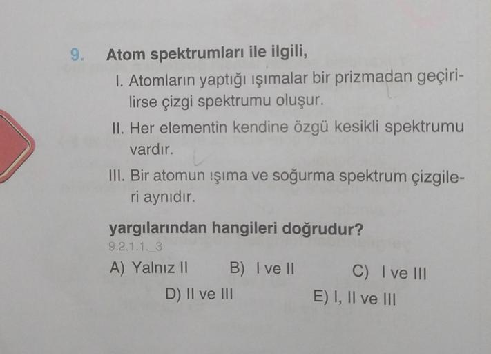 9.
Atom spektrumları ile ilgili,
1. Atomların yaptığı işımalar bir prizmadan geçiri-
lirse çizgi spektrumu oluşur.
II. Her elementin kendine özgü kesikli spektrumu
vardır.
III. Bir atomun işıma ve soğurma spektrum çizgile-
ri aynıdır.
yargılarından hangile