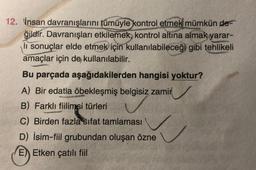 12. İnsan davranışlarını tümüyle kontrol etmek mümkün de-
ğildir. Davranışları etkilemek, kontrol altına almak yarar-
li sonuçlar elde etmek için kullanılabileceği gibi tehlikeli
amaçlar için de kullanılabilir.
Bu parçada aşağıdakilerden hangisi yoktur?
A) Вir edatla öbekleşmiş belgisiz zamir
B) Farklı fiilimsi türleri
C) Birden fazla sifat tamlaması
D) İsim-fiil grubundan oluşan özne
E) Etken çatılı fiil