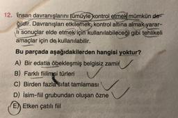 12. İnsan davranışlarını tümüyle kontrol etmek mümkün de-
ğildir. Davranışları etkilemek, kontrol altına almak yarar-
li sonuçlar elde etmek için kullanılabileceği gibi tehlikeli
amaçlar için de kullanılabilir.
Bu parçada aşağıdakilerden hangisi yoktur?
A) Вir edatla öbekleşmiş belgisiz zamir
B) Farklı fiilimsi türleri
C) Birden fazla sifat tamlaması
D) İsim-fiil grubundan oluşan özne
E) Etken çatılı fiil
