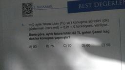 BEST DEGERLEN
DI
3. BASAMAK
OV
8E854AF9
1.
m(t) aylik fatura tutarı (TL) ve t konuşma süresini (dk)
göstermek üzere m(t) = 0,2t + 6 fonksiyonu veriliyor.
Buna göre, aylık fatura tutarı 22 TL gelen Şenol kaç
dakika konuşma yapmıştır?
A) 80
B) 75
C) 70
D) 60
E) 56
