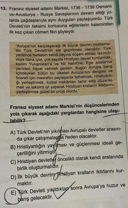 13. Fransız siyaset adamı Markisi, 1736 - 1739 Osmanlı
ve Avusturya - Rusya Savaşlarının devam ettiği yıl-
larda çağdaşlarıyla aynı duyguları paylaşıyordu. Türk
Devleti'nin taksimi konusuna eğilenlerin kaleminden
ilk kez çıkan cömert fikri şöyleydi:
"Avrupa'nın karşılaşacağı ilk büyük devrim muhteme-
len Türk Devleti'nin ele geçirilmesi olacaktır. Türk
yenilince herkesin kendi payına düşeni alması lazımdır
veya daha iyisi, çok sayıda Hristiyan devlet kurdurmak,
kadim Yunanistan'a ve Nil Nehri'ne, Ege adalarına
yeniden hayat vermek gerekir. Bugün Avrupa barış
içindeyken bütün bu ülkeleri Avrupa'nın dengesi ve
ticareti için masrafını paylaşarak fethetmek, Hristiyanlı-
ğı yerleştirmek, kutsal mekânları tamir edip düzenle-
mek ve taksimi iyi yaparak Hristiyan kralların iktidarını
yerleştirmek güzel bir proje olurdu."
Fransız siyaset adamı Markisi'nin düşüncelerinden
yola çıkarak aşağıdaki yargılardan hangisine ulaşı-
labilir?
A) Türk Devleti'nin yıkılması Avrupalı devletler arasın-
da çıkar çatışmalarına neden olacaktır.
B) Hristiyanlığın yayılması ve güçlenmesi ideali ge-
çerliliğini yitirmiştir
C) Hristiyan devletlej öncelikli olarak kendi aralarında
birlik oluşturmalıdır.
D) İlk büyük devrim Ffristiyan kralların iktidarını kur-
maktır.
E) Türk Devleti yıkıldıktan sonra Avrupa'ya huzur ve
barış gelecektir.