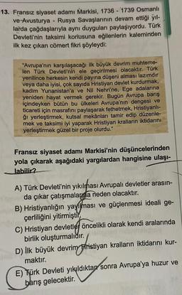 13. Fransız siyaset adamı Markisi, 1736 - 1739 Osmanlı
ve Avusturya - Rusya Savaşlarının devam ettiği yıl-
larda çağdaşlarıyla aynı duyguları paylaşıyordu. Türk
Devleti'nin taksimi konusuna eğilenlerin kaleminden
ilk kez çıkan cömert fikri şöyleydi:
"Avrupa'nın karşılaşacağı ilk büyük devrim muhteme-
len Türk Devleti'nin ele geçirilmesi olacaktır. Türk
yenilince herkesin kendi payına düşeni alması lazımdır
veya daha iyisi, çok sayıda Hristiyan devlet kurdurmak,
kadim Yunanistan'a ve Nil Nehri'ne, Ege adalarına
yeniden hayat vermek gerekir. Bugün Avrupa barış
içindeyken bütün bu ülkeleri Avrupa'nın dengesi ve
ticareti için masrafını paylaşarak fethetmek, Hristiyanlı-
ğı yerleştirmek, kutsal mekânları tamir edip düzenle-
mek ve taksimi iyi yaparak Hristiyan kralların iktidarını
yerleştirmek güzel bir proje olurdu."
Fransız siyaset adamı Markisi'nin düşüncelerinden
yola çıkarak aşağıdaki yargılardan hangisine ulaşı-
labilir?
A) Türk Devleti'nin yıkılması Avrupalı devletler arasın-
da çıkar çatışmalarına neden olacaktır.
B) Hristiyanlığın yayılması ve güçlenmesi ideali ge-
çerliliğini yitirmiştir
C) Hristiyan devletlej öncelikli olarak kendi aralarında
birlik oluşturmalıdır.
D) İlk büyük devrim Ffristiyan kralların iktidarını kur-
maktır.
E) Türk Devleti yıkıldıktan sonra Avrupa'ya huzur ve
barış gelecektir.
