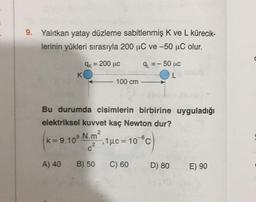 9. Yalıtkan yatay düzleme sabitlenmiş K ve L kürecik-
lerinin yükleri sırasıyla 200 uC ve -50 uC olur.
qu =-
Ok = 200 uc
K
100 cm
- 50 uc
L
Bu durumda cisimlerin birbirine uyguladığı
elektriksel kuvvet kaç Newton dur?
k=9.10
9 N.m?
1 uc = 10c
2
2
9
C
A) 40
B) 50
C) 60
D) 80
E) 90