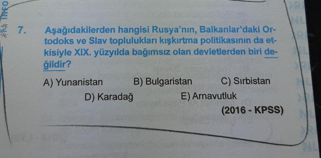 na INFO
N
7.
Aşağıdakilerden hangisi Rusya'nın, Balkanlar'daki Or-
todoks ve Slav toplulukları kışkırtma politikasının da et-
kisiyle XIX. yüzyılda bağımsız olan devletlerden biri de-
ğildir?
A) Yunanistan B) Bulgaristan C) Sırbistan
D) Karadağ
E) Arnavutl