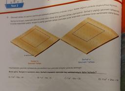 Test 2
2. Geometri tahtası bir zeminin üzerine eşit aralıklarla yerleştirilmiş çivilerden oluşur. Noktalı kağıdın çivilerle oluşturulmuş biçimidir.
ki çiviler arasındaki uzaklık, Nurşen'in yaptığı geometri tahtası üzerindeki çiviler arasındaki uzaklıktan birer santimetre daha fazladır.
Serhat ile Nurşen, matematik dersi için proje ödevi olarak birer geometri tahtası yapmışlardır. Serhat'ın yaptığı geometri tahtasında
a santimetre
Nurşen'in
Geometri Tahtası
Serhat'ın
Geometri Tahtası
Hazırladikan geometri tahtalarında çevreledikleri kare şeklindeki bõlgeler yukarıda verilmiştir.
Buna göre, Nurşen'in karesinin alanı, Serhat'ın karesinin atanından kaç santimetrekare daha fazladır?
A) 1122 - 25a -50
B) 11a2-50a - 25
C) 11a2-50a + 25
D) 11a + 25a + 50
