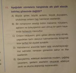 11. Aşağıdaki cümlelerin hangisinde altı çizili sözcük
belirteç görevinde değildir?
A) Büyük şiirler, büyük acıların, büyük duyuşların,
unutulmaz anların hep hatırlanan eserleridir.
B) Bir romancinin aradığı bütün malzeme; hülyaların,
aşkların ve özleyişlerinin esiri olmuş bir şairin haya-
tinda fazlasıyla mevcuttur.
C) Onların hikâyesini, şiirin ışıkları altında takip etmek,
yaşadıklari tarihi dekorun katmanlarında dolaşmak
bize tarifsiz bir ziyafet sunabilir.
D) Hatıralarımız arasında tadını asla unutamayacağı-
miz sahneler, ramazan günlerinin sahur ve iftar
saatleridir.
E) Gençlerimiz, edebiyat derslerinde modern, çağdaş
yazarların, şairlerin eserlerini okuyarak edebiyat
zevki ve okuma alışkanlığı kazanacaktır.
n
al