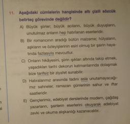 11. Aşağıdaki cümlelerin hangisinde altı çizili sözcük
belirteç görevinde değildir?
A) Büyük şiirler, büyük acıların, büyük duyuşların,
unutulmaz anların hep hatırlanan eserleridir.
B) Bir romancinin aradığı bütün malzeme; hülyaların,
aşkların ve özleyişlerinin esiri olmuş bir şairin haya-
tinda fazlasıyla mevcuttur.
C) Onların hikâyesini, şiirin ışıkları altında takip etmek,
yaşadıklari tarihi dekorun katmanlarında dolaşmak
bize tarifsiz bir ziyafet sunabilir.
D) Hatıralarımız arasında tadını asla unutamayacağı-
miz sahneler, ramazan günlerinin sahur ve iftar
saatleridir.
E) Gençlerimiz, edebiyat derslerinde modern, çağdaş
yazarların, şairlerin eserlerini okuyarak edebiyat
zevki ve okuma alışkanlığı kazanacaktır.
n
al
