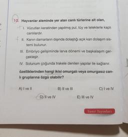 E-
10. Hayvanlar aleminde yer alan canlı türlerine ait olan,
+1. Vücutları keratinden yapılmış pul, tüy ve teleklerle kaplı
canlılardır.
II. Kanin damarların dışında dolaştığı açık kan dolaşım sis-
temi bulunur.
III. Embriyo gelişiminde larva dönemi ve başkalaşım ger-
çekleşir.
IV. Solunum çoğunda trakele denilen yapılar ile sağlanır.
özelliklerinden hangi ikisi omurgalı veya omurgasız can-
li gruplarına özgü olabilir?
A) I ve II
B) II ve III
C) I ve IV
D) II ve IV
E) III ve IV
Yanıt Yayınları