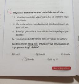 E-
10. Hayvanlar aleminde yer alan canlı türlerine ait olan,
+1. Vücutları keratinden yapılmış pul, tüy ve teleklerle kaplı
canlılardır.
II. Kanin damarların dışında dolaştığı açık kan dolaşım sis-
temi bulunur.
III. Embriyo gelişiminde larva dönemi ve başkalaşım ger-
çekleşir.
IV. Solunum çoğunda trakele denilen yapılar ile sağlanır.
özelliklerinden hangi ikisi omurgalı veya omurgasız can-
li gruplarına özgü olabilir?
A) I ve II
B) II ve III
C) I ve IV
D) II ve IV
E) III ve IV
Yanıt Yayınları
