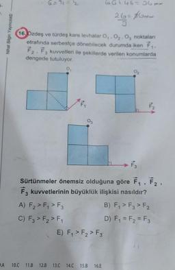 G-T 1 = 2
GG + 46-6me
26=8Gow
5
-
Nihat Bilgin Yayincilik
16. Bzdeş ve türdeş kare levhalar 0.02.0, noktaları
etrafında serbestçe dönebilecek durumda iken Fr.
F2, F3 kuvvetleri ile şekillerde verilen konumlarda
dengede tutuluyor.
F2
N
F
F2
F
Sürtünmeler önemsiz olduğuna göre F, ,
Fz kuvvetlerinin büyüklük ilişkisi nasıldır?
A) F2 > F1 > F3
B) F, > F3 > F2
C) F3 > F2 > F1
D) F1 = F2 = F3
E) F, > F2 > F3
.A
10.C
11.B
12.B
13.C 14.C
15.B
16.E