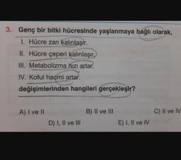 3. Genç bir bitki hücresinde yaşlanmaya bağlı olarak,
1. Hücre zarı kalınlaşır.
II. Hücre çeperi kalınlaşır.
III. Metabolizma hızı artar.
IV. Koful hacmi artar.
değişimlerinden hangileri gerçekleşir?
A) I ve II
B) II ve III
C) II ve IV
D) I, II ve III
E) I, II ve IV