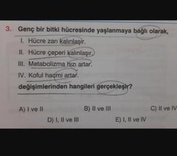 3. Genç bir bitki hücresinde yaşlanmaya bağlı olarak,
1. Hücre zarı kalınlaşır.
II. Hücre çeperi kalınlaşır.
III. Metabolizma hızı artar.
IV. Koful hacmi artar.
değişimlerinden hangileri gerçekleşir?
A) I ve II
B) II ve III
C) II ve IV
D) I, II ve III
E) I, II ve IV
