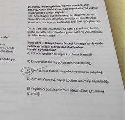 25. Hitler, iktidara geldikten hemen sonra 3 Şubat
1933'te, Alman Silahlı Kuvvetleri komutanlarıyla yaptığı
ilk görüşmede şunları söyledi:
içte: Amaca aykırı düşen herhangi bir düşünce tarzının
faaliyetine göz yumulmamalı, gençliğe ve millette, bizi
yalnız ve ancak savaşın kurtarabileceği fikri yerleştirilmeli.
Dışta: Versailles Antlaşması'na karşı savaşılmalı, Alman
Silahlı Kuvvetleri kurulmalı ve genel askerlik yükümlülüğü
yeniden konulmalıdır.
lan ileri
inih
'ya verildi.
ntisi altına
Buna göre II. Dünya Savaşı öncesi Almanya'nın iç ve dış
politikası ile ilgili olarak aşağıdakilerden
hangisi söylenemez?
A) Ülkede totoliter bir rejim kurulmak istendiği
-enekte yer
B) Emperyalist bir dış politikanın hedeflendiği
C) Ojuslararası alanda saygınlık kazanmaya çalışıldığı
D) Almanya'nın eski siyasi gücüne ulaşmayı hedeflediği
E) Yayılmacı politikanın millî ideal hâline getirilmek
istendiği