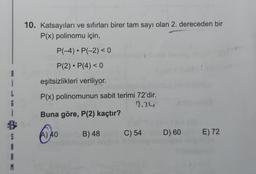 10. Katsayıları ve sıfırları birer tam sayı olan 2. dereceden bir
P(x) polinomu için,
P(-4). P(-2)< 0
.
P(2). P(4) < 0
eşitsizlikleri veriliyor.
P(x) polinomunun sabit terimi 72'dir.
2.24
Buna göre, P(2) kaçtır?
3
A) 40
6
B) 48
C) 54
D) 60
E) 72