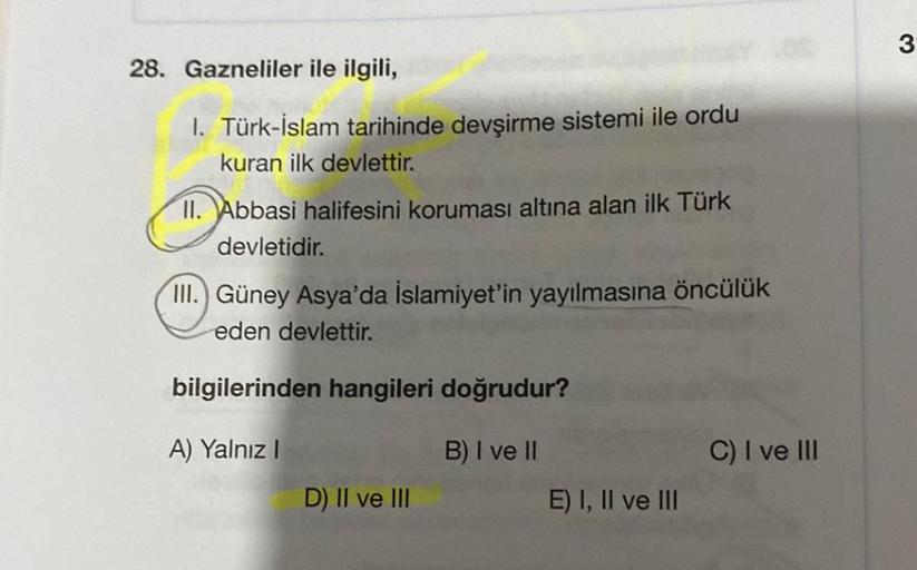 3
28. Gazneliler ile ilgili,
1. Türk-İslam tarihinde devşirme sistemi ile ordu
kuran ilk devlettir.
II. Abbasi halifesini koruması altına alan ilk Türk
devletidir.
III.) Güney Asya'da İslamiyet'in yayılmasına öncülük
eden devlettir.
bilgilerinden hangileri doğrudur?
A) Yalnız!
B) I ve II
C) I ve III
D) II ve III
E) I, II ve III