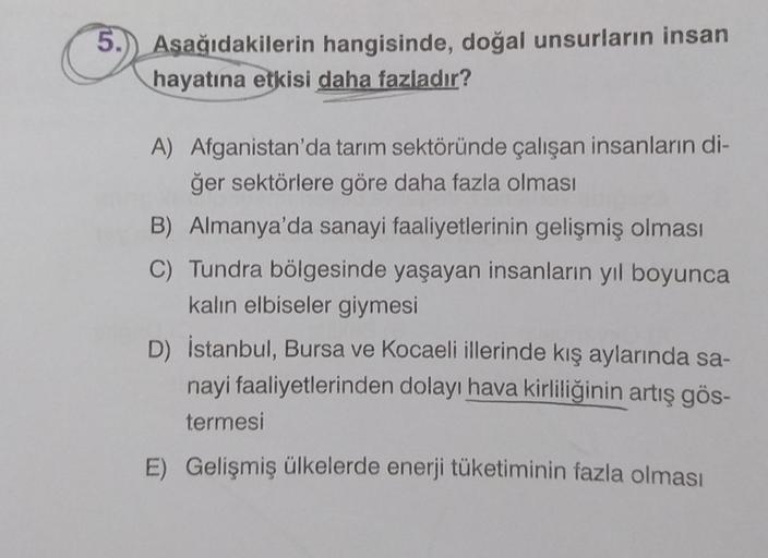 5.) Aşağıdakilerin hangisinde, doğal unsurların insan
hayatına etkisi daha fazladır?
A) Afganistan'da tarım sektöründe çalışan insanların di-
ğer sektörlere göre daha fazla olması
B) Almanya'da sanayi faaliyetlerinin gelişmiş olması
C) Tundra bölgesinde ya