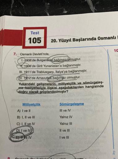 Test
105
20. Yüzyıl Başlarında Osmanlı
1@
7. Osmanlı Devleti'nde,
1. 1908'de Bulgaristan bağımsız olmuştur.
II. 1908'de Girit Yunanistan'a bağlanmıştır.
III. 1911'de Trablusgarp, İtalya'ya bağlanmıştır.
IV. 1912'de Arnavutluk bağımsız olmuştur.
Yukarıdaki 