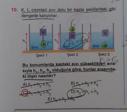 10. K, L cisimleri sivi dolu bir kapta şekillerdeki gibi
dengede kalıyorlar.
K
K
K
h
2
sta
Facobs
FK
Sivi
Sivi
Sivi
Şekil 1
Şekil 2
Şekil 3
E>6
6
Bu konumlarda kaptaki sıvı yükseklikleri sira-
sıyla h,,h, h, olduğuna göre, bunlar arasında-
ki ilişki nasıldır?
Aby the = t3 B)
hasha
@h=h₂ sho D) h, >,= h
E h2h the
) hhy
