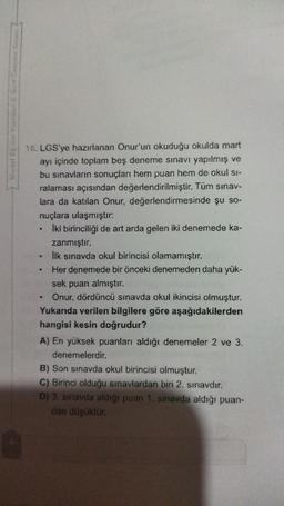 .
16. LGS'ye hazırlanan Onur'un okuduğu okulda mart
ayı içinde toplam beş deneme sınavı yapılmış ve
bu sınavların sonuçları hem puan hem de okul si-
ralaması açısından değerlendirilmiştir. Tüm sınav-
lara da katılan Onur, değerlendirmesinde şu so-
nuçlara ulaşmıştır:
Iki birinciliği de art arda gelen iki denemede ka-
zanmıştır.
İlk sınavda okul birincisi olamamıştır.
Her denemede bir önceki denemeden daha yük-
sek puan almıştır.
Onur, dördüncü sınavda okul ikincisi olmuştur.
Yukarıda verilen bilgilere göre aşağıdakilerden
hangisi kesin doğrudur?
A) En yüksek puanları aldığı denemeler 2 ve 3.
denemelerdir.
B) Son sınavda okul birincisi olmuştur.
C) Birinci olduğu sınavlardan biri 2. sınavdir.
D) 3. sınavda aldığı puan 1. Sınavda aldığı puan-
dan düşüktür.
.