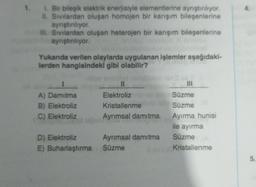 1. Bir bileşik elektrik enerjisiyle elementierine ayrıştırlıyor.
II. Sivilardan oluşan homojen bir karışım bileşenlerine
aynıştiriliyor.
HII. Sivilardan oluşan heterojen bir karışım bileşenlerine
ayrıştırılıyor.
Yukanda verilen olaylarda uygulanan işlemler aşağıdaki-
lerden hangisindeki gibi olabilir?
A) Damitma
B) Elektroliz
C) Elektroliz
II
Elektroliz
Kristallenme
Ayrımsal damıtma
III
Süzme
Süzme
Ayırma hunisi
ile ayırma
Süzme
Kristallenme
D) Elektroliz Ayrımsal damıtma
E) Buharlaştırma Süzme
5
.