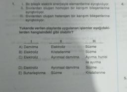 1. Bir bileşik elektrik enerjisiyle elementierine ayrıştırlıyor.
II. Sivilardan oluşan homojen bir karışım bileşenlerine
aynıştiriliyor.
HII. Sivilardan oluşan heterojen bir karışım bileşenlerine
ayrıştırılıyor.
Yukanda verilen olaylarda uygulanan işlemler aşağıdaki-
lerden hangisindeki gibi olabilir?
A) Damitma
B) Elektroliz
C) Elektroliz
II
Elektroliz
Kristallenme
Ayrımsal damıtma
III
Süzme
Süzme
Ayırma hunisi
ile ayırma
Süzme
Kristallenme
D) Elektroliz Ayrımsal damıtma
E) Buharlaştırma Süzme
5
.
