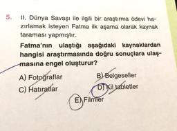 5.
II. Dünya Savaşı ile ilgili bir araştırma ödevi ha-
zırlamak isteyen Fatma ilk aşama olarak kaynak
taraması yapmıştır.
Fatma'nın ulaştığı aşağıdaki kaynaklardan
hangisi araştırmasında doğru sonuçlara ulaş-
masına engel oluşturur?
A) Fotoğraflar
B) Belgeseller
C) Hatıratlar
DJ Kil tabletler
E) Filmler