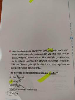 8
L
6
S
A
B
A
L
12. Merdiven boşluğunu çevreleyen yeni giriş salonunda dur-
dular. Paslanmaz çelik ya da camdan yapılmış kapı ve ka-
binler, Viktorya Dönemi kırmızı kiremitleriyle çevrelenmiş;
bu da oldukça uyumsuz bir görünüm yaratmıştı. Tuğlalar,
Viktorya Dönemi geleneğinin biber kırmızısını taşıdıkların-
dan pek bir ateşli görünüyordu.
Bu parçada aşağıdakilerden hangisi yoktur?
A) İşaret zamiri
B) İsim Atil
C) Bağlaçlar
D) Zincirleme ad tamlaması
E) Zarflar