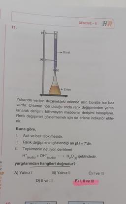 DENEME-8
11.
Büret
→ Erlen
Yukarıda verilen düzenekteki erlende asit, bürette ise baz
vardır. Ortamın nötr olduğu anda renk değişiminden yarar-
lanarak derişimi bilinmeyen maddenin derişimi hesaplanır.
Renk değişimini gözlemlemek için de erlene indikatör ekle-
nir.
Buna göre,
1.
Asit ve baz tepkimesidir.
II. Renk değişiminin gözlendiği an pH = 7'dir.
III. Tepkimenin net iyon denklemi
H+
(suda) (suda) H2O(s) şeklindedir.
yargılarından hangileri doğrudur?
+ OH-
H
1
Z
A) Yalnız!
B) Yalnız II
C) I ve III
R
D) II ve III
E) I, II ve III
n