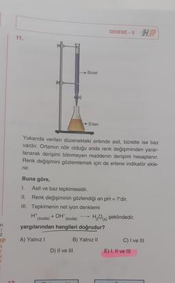 DENEME-8
11.
Büret
→ Erlen
Yukarıda verilen düzenekteki erlende asit, bürette ise baz
vardır. Ortamın nötr olduğu anda renk değişiminden yarar-
lanarak derişimi bilinmeyen maddenin derişimi hesaplanır.
Renk değişimini gözlemlemek için de erlene indikatör ekle-
nir.
Buna göre,
1.
Asit ve baz tepkimesidir.
II. Renk değişiminin gözlendiği an pH = 7'dir.
III. Tepkimenin net iyon denklemi
H+
(suda) (suda) H2O(s) şeklindedir.
yargılarından hangileri doğrudur?
+ OH-
H
1
Z
A) Yalnız!
B) Yalnız II
C) I ve III
R
D) II ve III
E) I, II ve III
n
