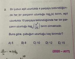 2.
Bir çubuk eşit uzunlukta 4 parçaya bölündüğün-
de her bir parçanın uzunluğu log (x) birim, eşit
uzunlukta 10 parçaya bölündüğünde her bir par-
X2
çanın uzunluğu log. 25
birim olmaktadır.
X
Buna göre, çubuğun uzunluğu kaç birimdir?
A) 5
B) 8
C) 10
D) 12 E) 15
+/
- logg
(2020 - AYT)
5
10