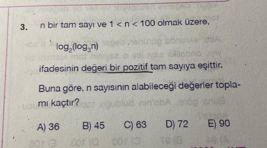 3.
n bir tam sayı ve 1<n< 100 olmak üzere,
log (logzn)
ifadesinin değeri bir pozitif tam sayıya eşittir.
Buna göre, n sayısının alabileceği değerler topla-
mi kaçtır? bud robus
C) 63
D) 72
E) 90
A) 36 B) 45
oor on
