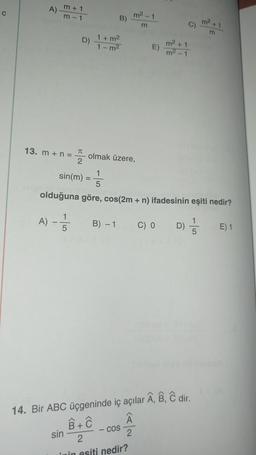 c
A)
m + 1
m - 1
m²1
B)
m² + 1
m
0
m
D)
1 + m2
1-m²
m²+1
E)
m2 - 1
13. m + n =
TT
2
olmak üzere,
sin(m) =
olduğuna göre, cos(2m + n) ifadesinin eşiti nedir?
A) - 5
B) - 1
5
C) O
D)
D) 5
E) 1
5
Bĉ dir.
14. Bir ABC üçgeninde iç açılar
8 +
sin
-COS
2
2
Imin esiti nedir?