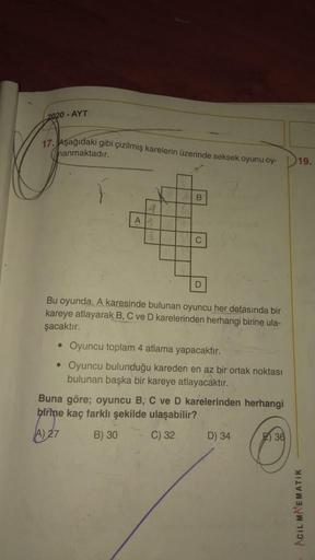 2020 - AYT
17. Aşağıdaki gibi çizilmiş karelerin üzerinde seksek oyunu oy-
hanmaktadır.
19.
B
A
C
D
Bu oyunda, A karesinde bulunan oyuncu her defasında bir
kareye atlayarak B, C ve D karelerinden herhangi birine ula-
şacaktır.
• Oyuncu toplam 4 atlama yapa