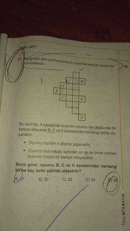 2020 - AYT
17. Aşağıdaki gibi çizilmiş karelerin üzerinde seksek oyunu oy-
hanmaktadır.
19.
B
A
C
D
Bu oyunda, A karesinde bulunan oyuncu her defasında bir
kareye atlayarak B, C ve D karelerinden herhangi birine ula-
şacaktır.
• Oyuncu toplam 4 atlama yapacaktır.
• Oyuncu bulunduğu kareden en az bir ortak noktası
bulunan başka bir kareye atlayacaktir.
Buna göre; oyuncu B, C ve D karelerinden herhangi
birine kaç farklı şekilde ulaşabilir?
27
B) 30
D) 34 E36
C) 32
ACIL MAEMATIK
