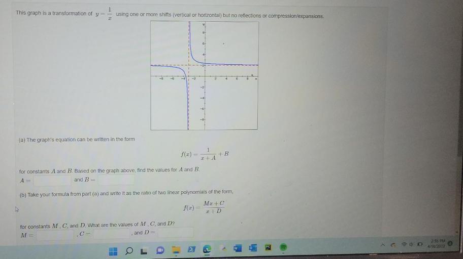 1
This graph is a transformation of y=
using one or more shifts (vertical or horizontal) but no reflections or compression/expansions.
8
6
41
-6
2
6
8
(a) The graph's equation can be written in the form
1
f(x) = HAB
+
+
for constants A and B. Based on the graph above, find the values for A and B.
A=
and B=
(b) Take your formula from part (a) and write it as the ratio of two linear polynomials of the form,
ho
Mz+C
f(2)=
2 +D
for constants M, C, and D. What are the values of M. C, and D?
M=
C=
and De
258 PM
4/18/2022