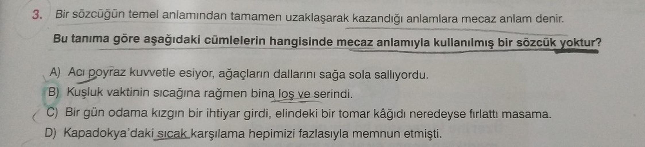 3. Bir sözcüğün temel anlamından tamamen uzaklaşarak kazandığı anlamlara mecaz anlam denir.
Bu tanıma göre aşağıdaki cümlelerin hangisinde mecaz anlamıyla kullanılmış bir sözcük yoktur?
A) Aci poyraz kuvvetle esiyor, ağaçların dallarını sağa sola sallıyord