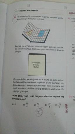 B
B
TYT / TEMEL MATEMATIK
52. Her bir sayfası 56 birimkareden oluşan bir geometrik şekiller
defterinin açık iki sayfası verilmiştir.
33. Aşa
verile
Bu
ve
Zeynep bu sayfalardan birine dik üçgen çizip san renk ile,
bir sonraki sayfaya dikdörtgen çizip mavi renk ile boyama
yapıyor
BC
gör
A)
Geometrik
Şekiller
Defteri
Zeynep defteri kapattığında bu iki sayfa üst üste geliyor.
Sayfalardaki boyalar kendi bölgesinin dışına taşmadan bir-
birine karışıyor. Karışım sonunda mavi renkli kısımlarla san
renkli kısımların birbirine karıştığı bölgelerin yeşil renge do-
nüştüğü görülüyor.
Buna göre, yeşil renkli bölgenin alanı bir sayfada kaç
birimkare olur?
34. As
ka
A) 6
25
13
B)
C)
D) 27
E)
15
2
8
ISLER