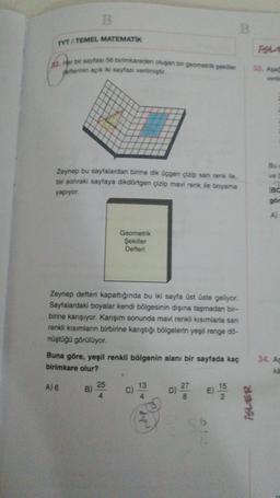 B
B
TYT / TEMEL MATEMATIK
52. Her bir sayfası 56 birimkareden oluşan bir geometrik şekiller
defterinin açık iki sayfası verilmiştir.
33. Aşa
verile
Bu
ve
Zeynep bu sayfalardan birine dik üçgen çizip san renk ile,
bir sonraki sayfaya dikdörtgen çizip mavi renk ile boyama
yapıyor
BC
gör
A)
Geometrik
Şekiller
Defteri
Zeynep defteri kapattığında bu iki sayfa üst üste geliyor.
Sayfalardaki boyalar kendi bölgesinin dışına taşmadan bir-
birine karışıyor. Karışım sonunda mavi renkli kısımlarla san
renkli kısımların birbirine karıştığı bölgelerin yeşil renge do-
nüştüğü görülüyor.
Buna göre, yeşil renkli bölgenin alanı bir sayfada kaç
birimkare olur?
34. As
ka
A) 6
25
13
B)
C)
D) 27
E)
15
2
8
ISLER
