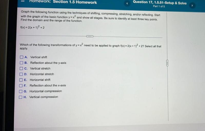 Homework: Section 1.5 Homework
Question 17, 1.5.51-Setup & Solve
Part 1 of 5
Graph the following function using the techniques of shifting, compressing, stretching, and/or reflecting. Start
with the graph of the basic function y=x? and show all stages. Be sure to identify at least three key points.
Find the domain and the range of the function.
f(x)=2(x + 1)2 + 2
Which of the following transformations of y=x? need to be applied to graph f(x) = 2(x + 1)2 + 2? Select all that
apply.
2
O A. Vertical shift
B. Reflection about the y-axis
C. Vertical stretch
O D. Horizontal stretch
E. Horizontal shift
F.
Reflection about the x-axis
I G. Horizontal compression
H. Vertical compression