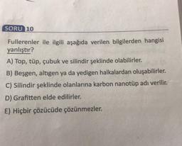 SORU 10
Fullerenler ile ilgili aşağıda verilen bilgilerden hangisi
yanlıştır?
A) Top, tüp, çubuk ve silindir şeklinde olabilirler.
B) Beşgen, altigen ya da yedigen halkalardan oluşabilirler.
C) Silindir şeklinde olanlarına karbon nanotüp adı verilir.
D) Grafitten elde edilirler.
E) Hiçbir çözücüde çözünmezler.
